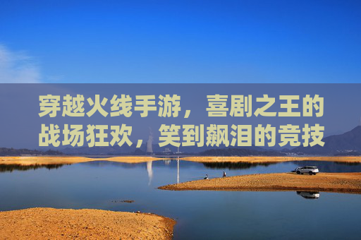 穿越火线手游，喜剧之王的战场狂欢，笑到飙泪的竞技新体验