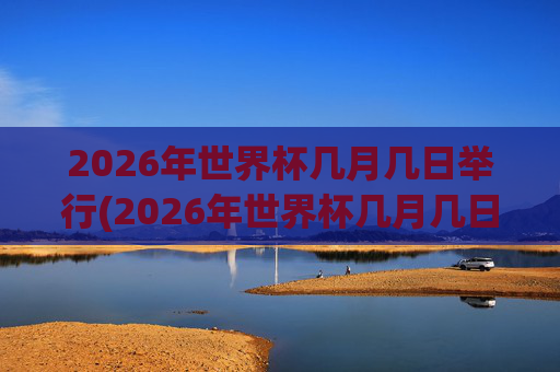 2026年世界杯几月几日举行(2026年世界杯几月几日举行的)