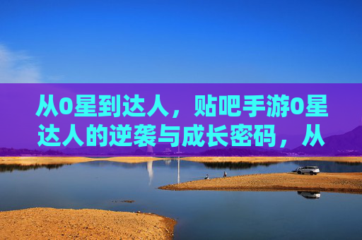 从0星到达人,贴吧手游0星达人的逆袭与成长密码,从0星到达人,贴吧手游0星达人的逆袭与成长密码