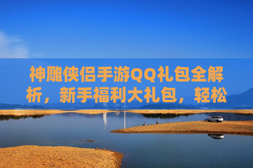 神雕侠侣手游QQ礼包全解析,新手福利大礼包,轻松开启武侠新篇章