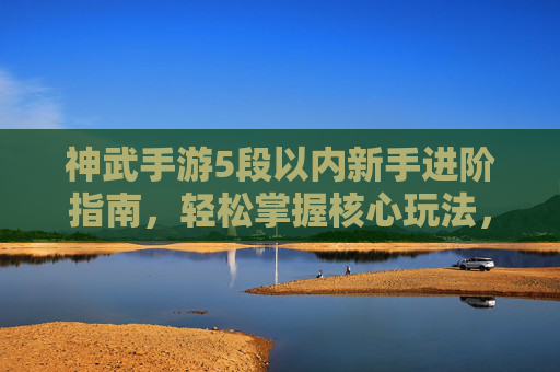 神武手游5段以内新手进阶指南,轻松掌握核心玩法,快速提升战力,神武手游新手5段进阶指南,核心玩法与战力提升全解析