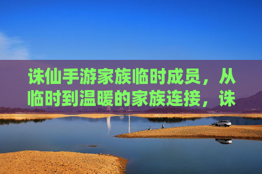 诛仙手游家族临时成员,从临时到温暖的家族连接,诛仙手游家族临时成员,从临时到温暖的家族联结