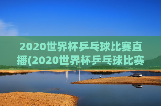 2020世界杯乒乓球比赛直播(2020世界杯乒乓球比赛直播视频)