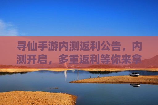 寻仙手游内测返利公告,内测开启,多重返利等你来拿!