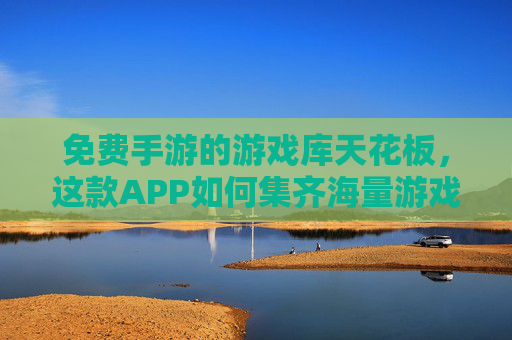 免费手游的游戏库天花板，这款APP如何集齐海量游戏，成为玩家首选？免费手游游戏库天花板，这款APP如何集齐海量游戏成玩家首选？