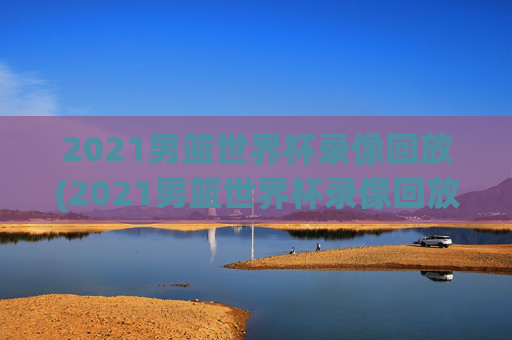 2021男篮世界杯录像回放(2021男篮世界杯录像回放视频)