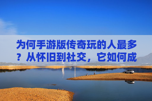 为何手游版传奇玩的人最多?从怀旧到社交,它如何成为玩家首选?