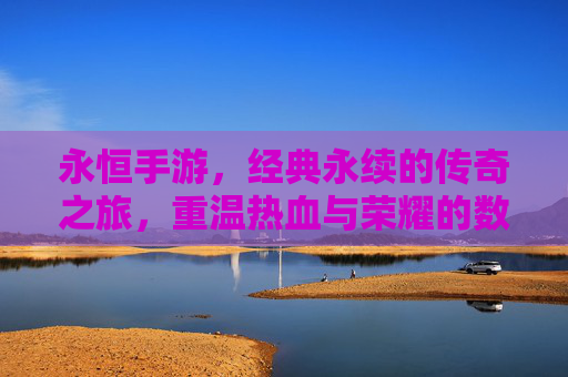 永恒手游，经典永续的传奇之旅，重温热血与荣耀的数字篇章——深度解析其魅力与价值