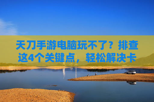 天刀手游电脑玩不了?排查这4个关键点,轻松解决卡顿、闪退问题!