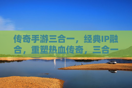 传奇手游三合一，经典IP融合，重塑热血传奇，三合一模式开启新纪元