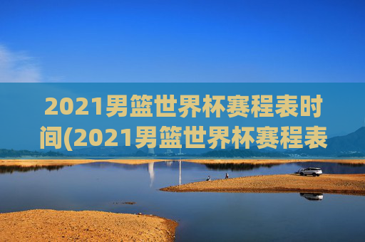 2021男篮世界杯赛程表时间(2021男篮世界杯赛程表时间表格)