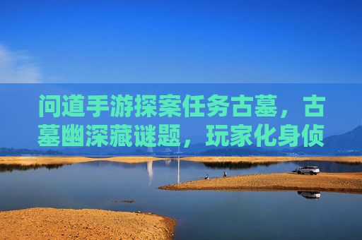 问道手游探案任务古墓,古墓幽深藏谜题,玩家化身侦探解谜寻宝,问道手游探案古墓,古墓幽深藏谜题,玩家化身侦探解谜寻宝
