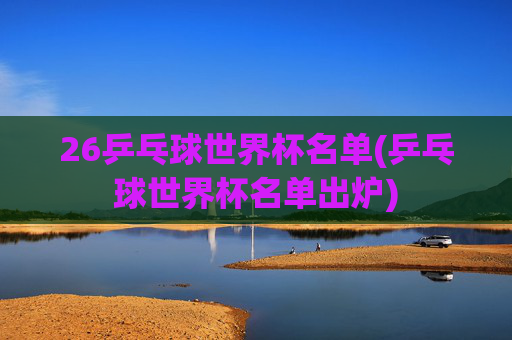 26乒乓球世界杯名单(乒乓球世界杯名单出炉)