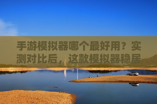 手游模拟器哪个最好用？实测对比后，这款模拟器稳居榜首！手游模拟器哪个最好用？实测对比后，这款模拟器稳居榜首！