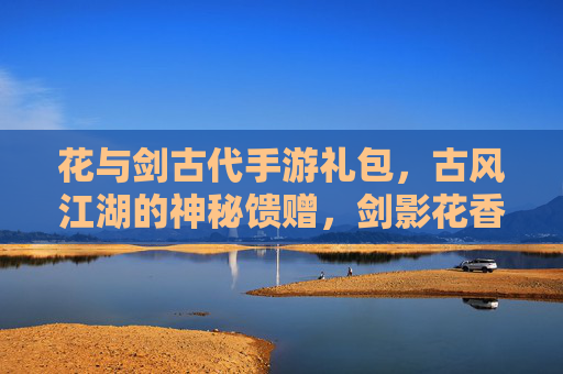 花与剑古代手游礼包,古风江湖的神秘馈赠,剑影花香的数字礼遇,花与剑古代手游礼包,古风江湖的神秘馈赠,剑影花香的数字礼遇