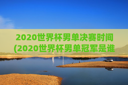 2020世界杯男单决赛时间(2020世界杯男单冠军是谁)2020世界杯男单决赛时间及冠军是谁