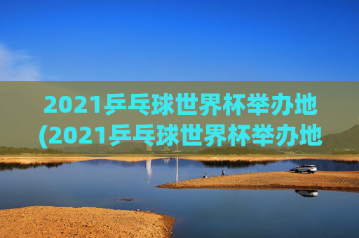2021乒乓球世界杯举办地(2021乒乓球世界杯举办地点)
