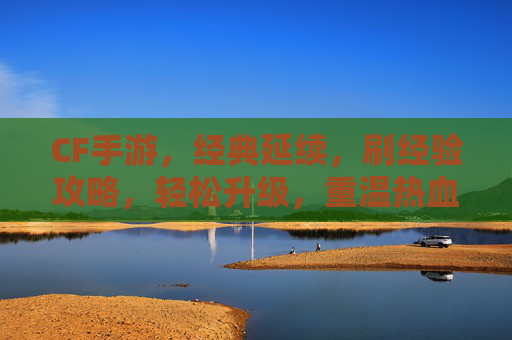 CF手游,经典延续,刷经验攻略,轻松升级,重温热血战场!