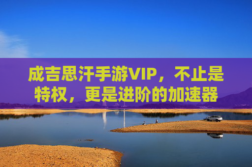 成吉思汗手游VIP,不止是特权,更是进阶的加速器