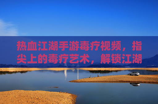 热血江湖手游毒疗视频,指尖上的毒疗艺术,解锁江湖神秘面纱