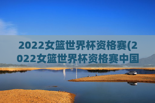 2022女篮世界杯资格赛(2022女篮世界杯资格赛中国女篮录像回放)