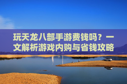 玩天龙八部手游费钱吗？一文解析游戏内购与省钱攻略