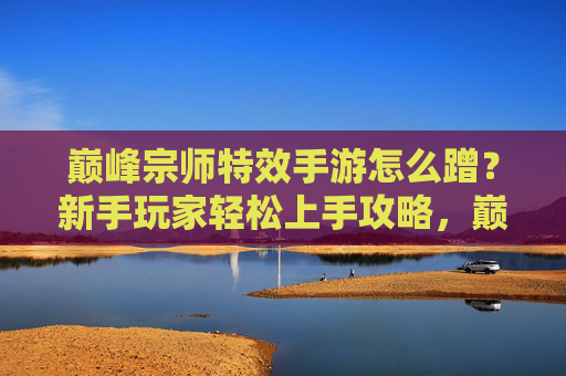 巅峰宗师特效手游怎么蹭?新手玩家轻松上手攻略,巅峰宗师特效手游怎么蹭?新手玩家轻松上手攻略