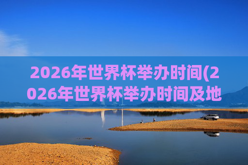 2026年世界杯举办时间(2026年世界杯举办时间及地点)2026年世界杯举办时间及地点