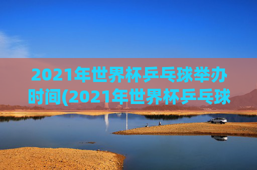 2021年世界杯乒乓球举办时间(2021年世界杯乒乓球举办时间表)