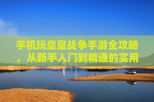 手机玩皇室战争手游全攻略，从新手入门到精通的实用技巧