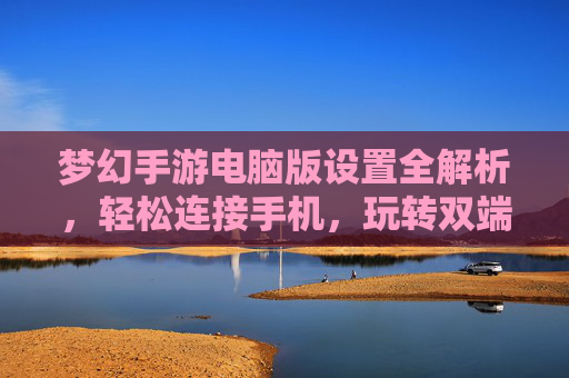梦幻手游电脑版设置全解析,轻松连接手机,玩转双端同步新体验,梦幻手游电脑版设置全解析,轻松连接手机,玩转双端同步新体验