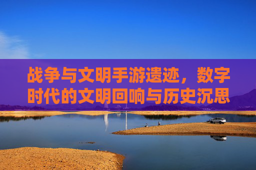 战争与文明手游遗迹，数字时代的文明回响与历史沉思
