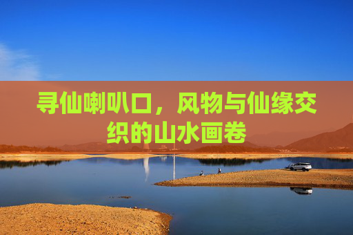 寻仙喇叭口,风物与仙缘交织的山水画卷