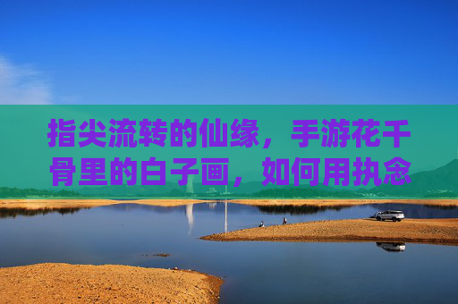 指尖流转的仙缘,手游花千骨里的白子画,如何用执念与守护,温暖你的心?指尖流转的仙缘,手游花千骨里的白子画,如何用执念与守护,温暖你的心?