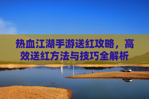 热血江湖手游送红攻略，高效送红方法与技巧全解析