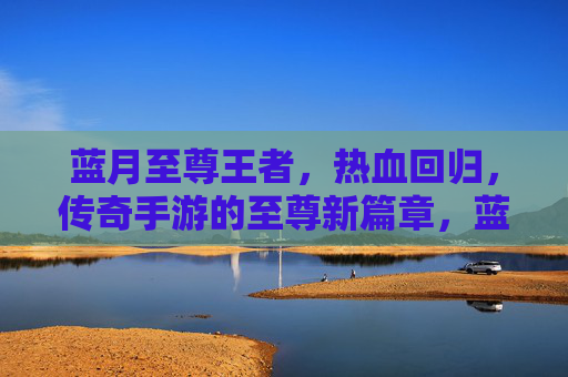 蓝月至尊王者，热血回归，传奇手游的至尊新篇章，蓝月至尊王者，热血回归，传奇手游的至尊新篇章