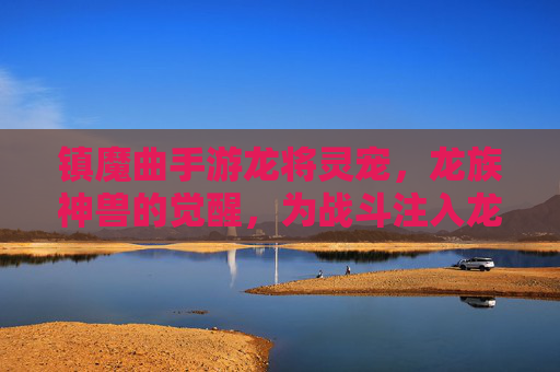 镇魔曲手游龙将灵宠，龙族神兽的觉醒，为战斗注入龙族之力，镇魔曲手游龙将灵宠，龙族神兽觉醒，为战斗注入龙族之力