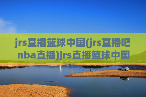 jrs直播篮球中国(jrs直播吧nba直播)jrs直播篮球中国，jrs直播吧nba直播平台概览