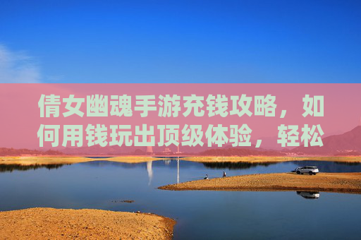 倩女幽魂手游充钱攻略，如何用钱玩出顶级体验，轻松享受游戏乐趣？倩女幽魂手游充钱攻略，如何用钱玩出顶级体验，轻松享受游戏乐趣？