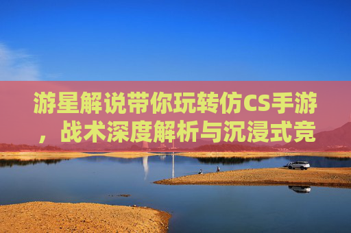 游星解说带你玩转仿CS手游，战术深度解析与沉浸式竞技体验，游星解说带你玩转仿CS手游，战术深度解析与沉浸式竞技体验