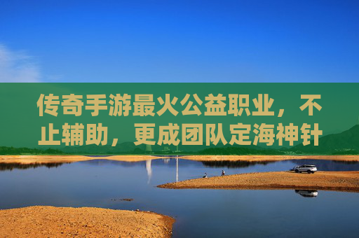 传奇手游最火公益职业,不止辅助,更成团队定海神针的温暖担当,传奇手游最火公益职业,不止辅助,更成团队定海神针的温暖担当