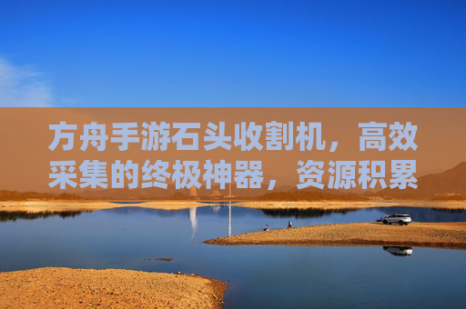 方舟手游石头收割机,高效采集的终极神器,资源积累的加速器