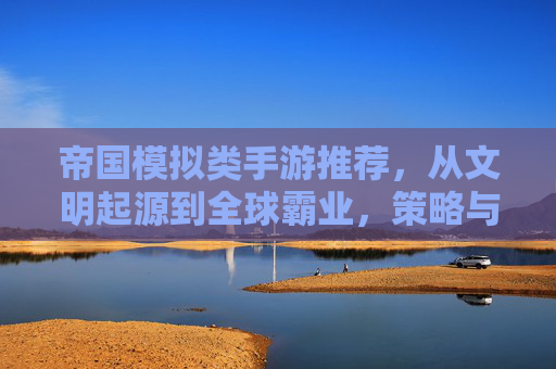 帝国模拟类手游推荐，从文明起源到全球霸业，策略与权力的终极体验