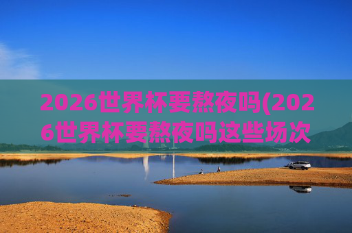 2026世界杯要熬夜吗(2026世界杯要熬夜吗这些场次白天看!决赛10点超友好!)