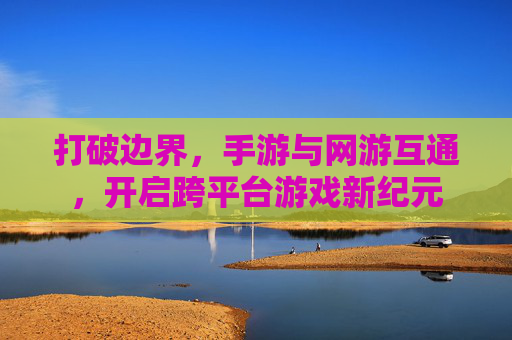 打破边界,手游与网游互通,开启跨平台游戏新纪元