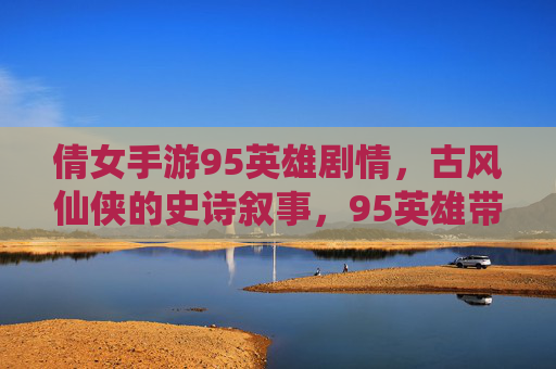 倩女手游95英雄剧情,古风仙侠的史诗叙事,95英雄带你重温经典与新生,倩女手游95英雄剧情,古风仙侠的史诗叙事,重温经典与新生