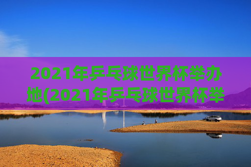 2021年乒乓球世界杯举办地(2021年乒乓球世界杯举办地点)2021年乒乓球世界杯举办地（2021年乒乓球世界杯举办地点）