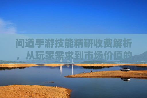 问道手游技能精研收费解析，从玩家需求到市场价值的深度探讨，问道手游技能精研收费解析，从玩家需求到市场价值的深度探讨