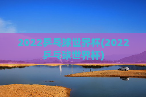 2022乒乓球世界杯(2022乒乓球世界杯)