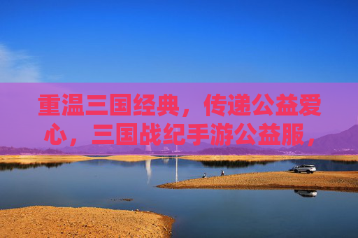 重温三国经典,传递公益爱心,三国战纪手游公益服,让热血与善意同行